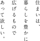 住まいは、暮らしを豊かに広げるものであって欲しい